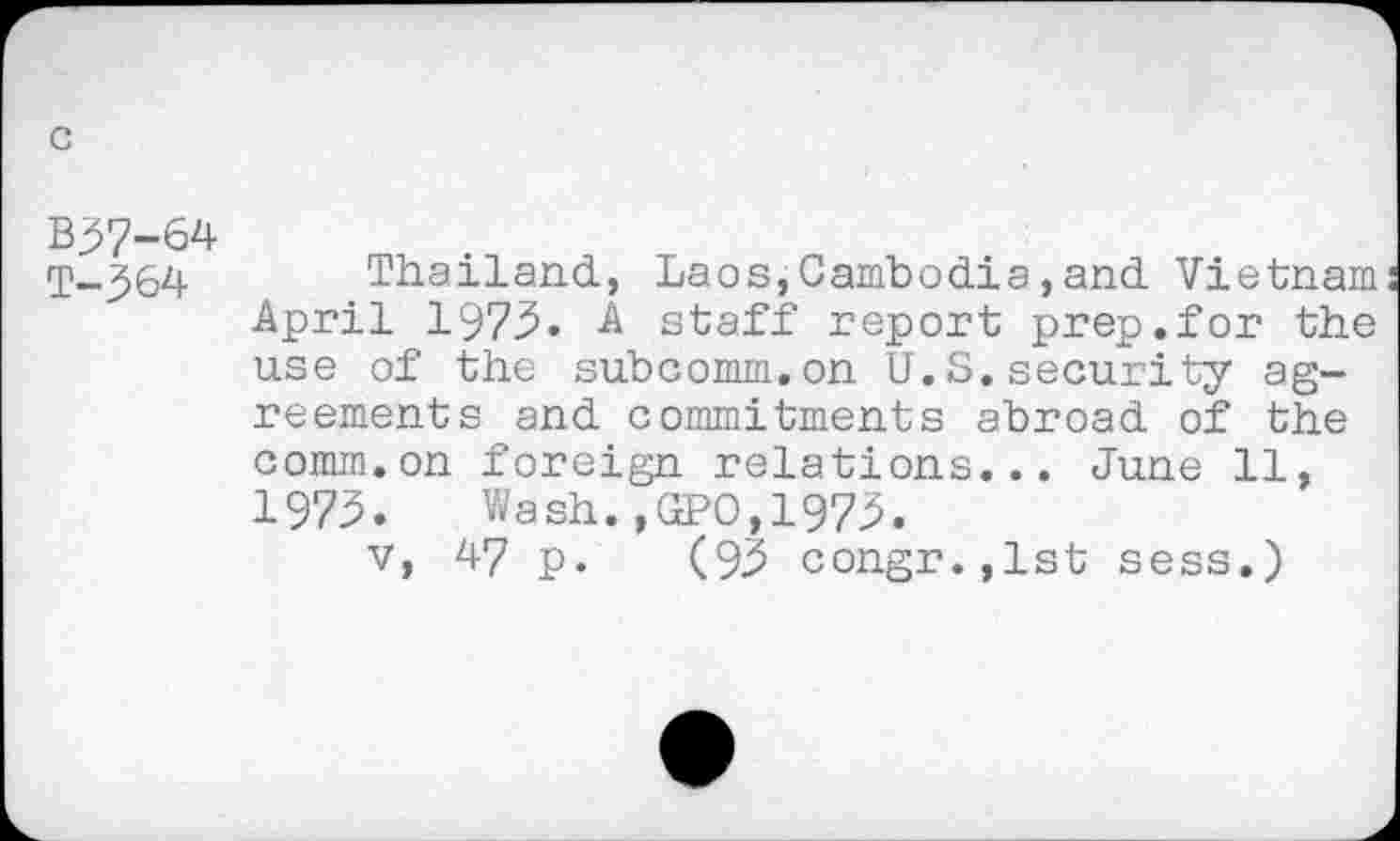 ﻿c
B57-64
T-364
Thailand., Laos,Cambodia,and. Vietnam April 1973. A staff report prep.for the use of the subcomm.on U.S.security agreements and commitments abroad of the comm.on foreign relations... June 11, 1975. Wash.,ŒPO,197^.
v, 47 p. (9,5 congr.,lst sess.)